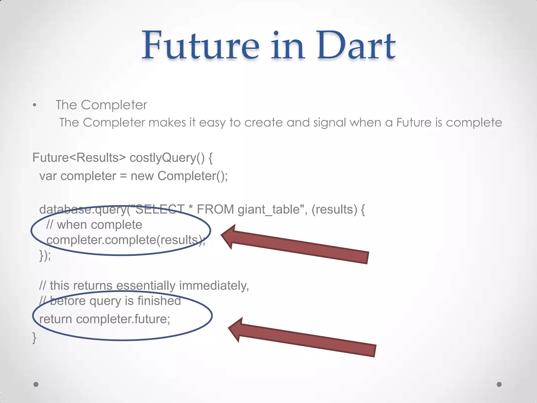 Future in Dart
•      The Completer
       The Completer makes it easy to create and signal when a Future is complete

Future<Results> costlyQuery() {
 var completer = new Completer();

    database.query("SELECT * FROM giant_table", (results) {
      // when complete
      completer.complete(results);
    });

    // this returns essentially immediately,
    // before query is finished
    return completer.future;
}
 