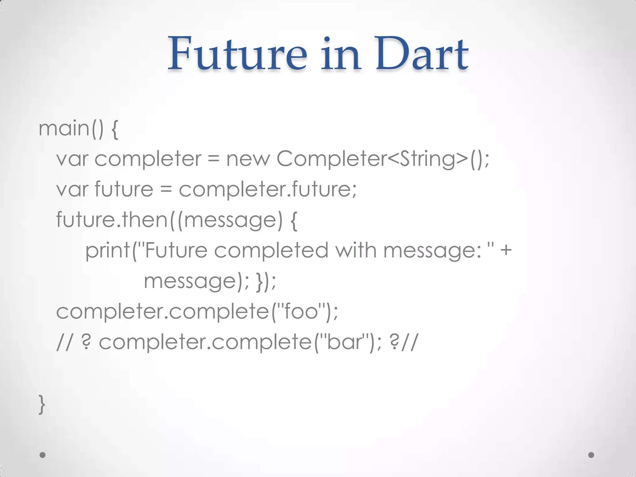 Future in Dart
main() {
 var completer = new Completer<String>();
 var future = completer.future;
 future.then((message) {
    print("Future completed with message: " +
           message); });
 completer.complete("foo");
 // ? completer.complete("bar"); ?//

}
 