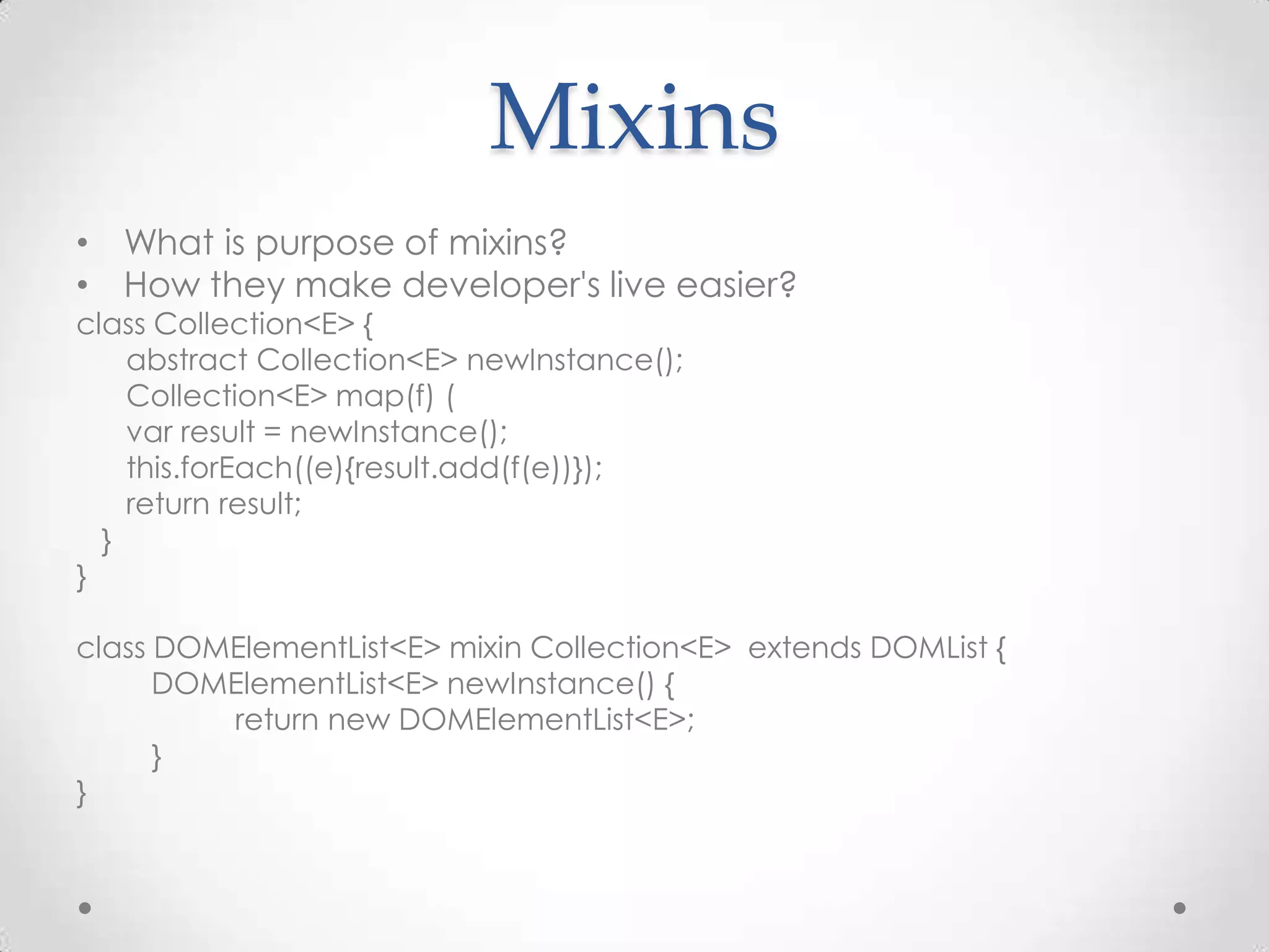Mixins
• What is purpose of mixins?
• How they make developer's live easier?
class Collection<E> {
    abstract Collection<E> newInstance();
    Collection<E> map(f) (
    var result = newInstance();
    this.forEach((e){result.add(f(e))});
    return result;
  }
}

class DOMElementList<E> mixin Collection<E> extends DOMList {
      DOMElementList<E> newInstance() {
         return new DOMElementList<E>;
      }
}
 
