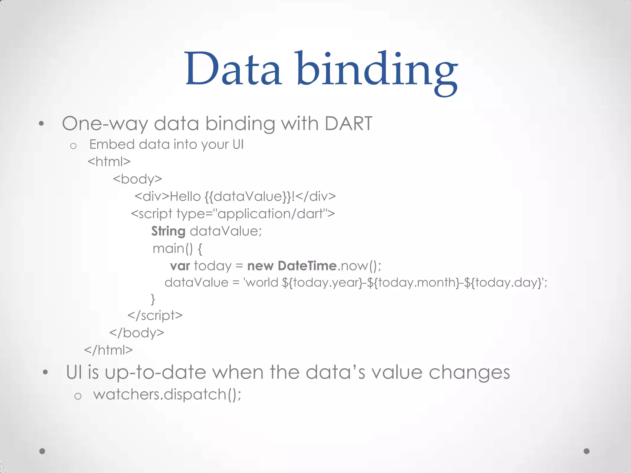 Data binding
• One-way data binding with DART
   o Embed data into your UI
     <html>
        <body>
            <div>Hello {{dataValue}}!</div>
           <script type="application/dart">
              String dataValue;
              main() {
                  var today = new DateTime.now();
                   dataValue = 'world ${today.year}-${today.month}-${today.day}';
               }
           </script>
         </body>
     </html>
• UI is up-to-date when the data’s value changes
   o watchers.dispatch();
 