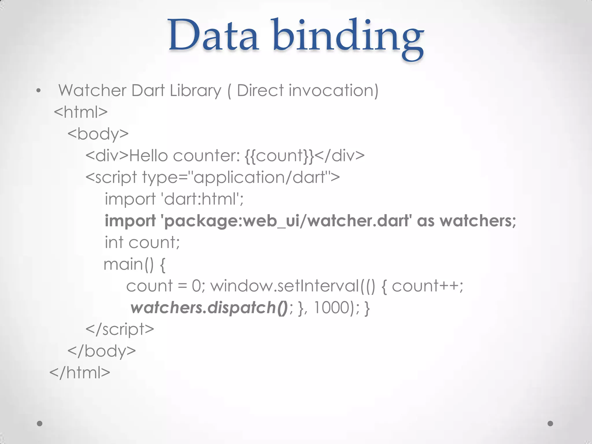 Data binding
• Watcher Dart Library ( Direct invocation)
  <html>
   <body>
     <div>Hello counter: {{count}}</div>
     <script type="application/dart">
        import 'dart:html';
        import 'package:web_ui/watcher.dart' as watchers;
        int count;
        main() {
           count = 0; window.setInterval(() { count++;
            watchers.dispatch(); }, 1000); }
     </script>
   </body>
 </html>
 