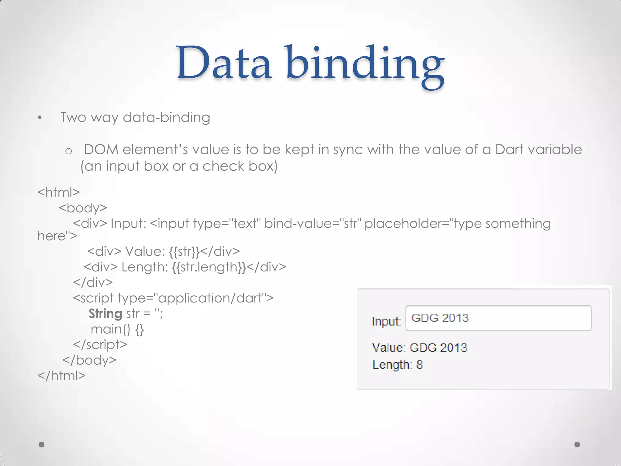 Data binding
•   Two way data-binding

    o DOM element’s value is to be kept in sync with the value of a Dart variable
      (an input box or a check box)
<html>
   <body>
     <div> Input: <input type="text" bind-value="str" placeholder="type something
here">
        <div> Value: {{str}}</div>
       <div> Length: {{str.length}}</div>
     </div>
     <script type="application/dart">
        String str = '';
        main() {}
     </script>
    </body>
</html>
 