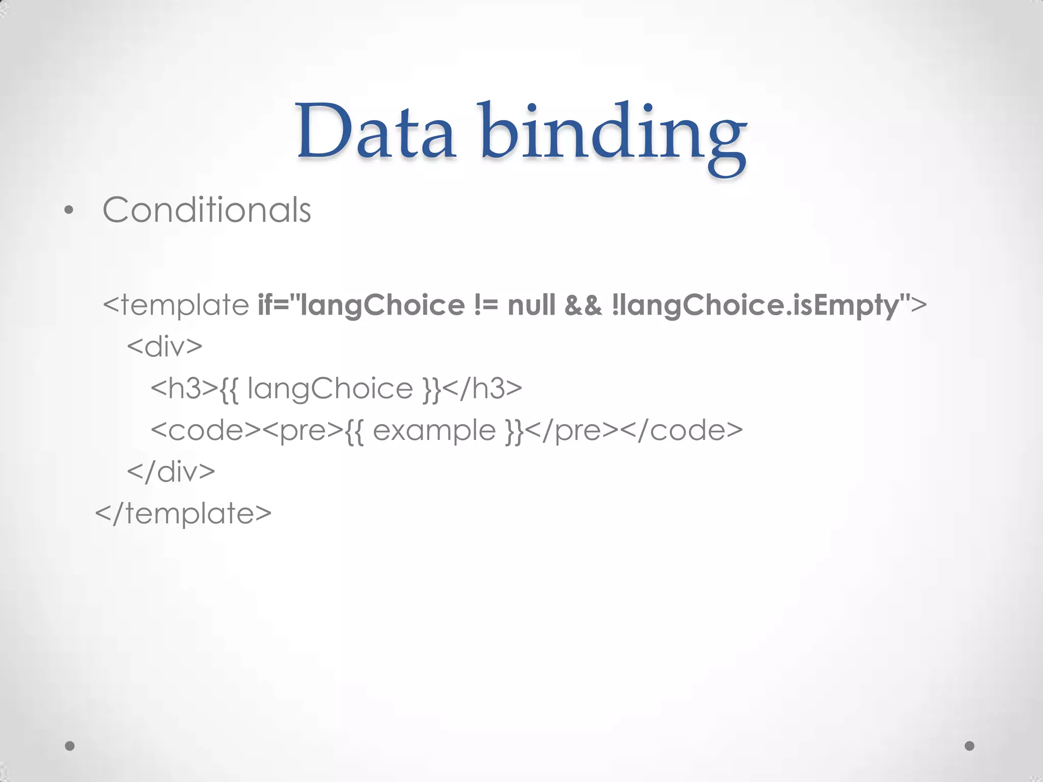 Data binding
• Conditionals

 <template if="langChoice != null && !langChoice.isEmpty">
   <div>
     <h3>{{ langChoice }}</h3>
     <code><pre>{{ example }}</pre></code>
   </div>
 </template>
 