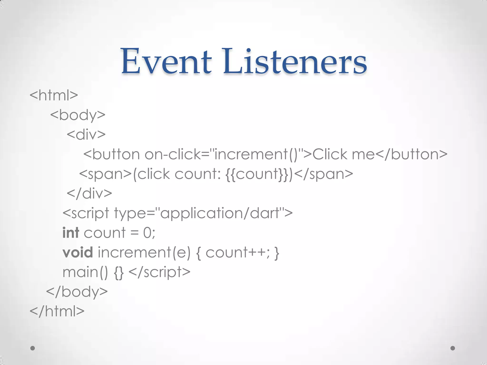 Event Listeners
<html>
   <body>
     <div>
        <button on-click="increment()">Click me</button>
       <span>(click count: {{count}})</span>
     </div>
    <script type="application/dart">
    int count = 0;
    void increment(e) { count++; }
    main() {} </script>
  </body>
</html>
 