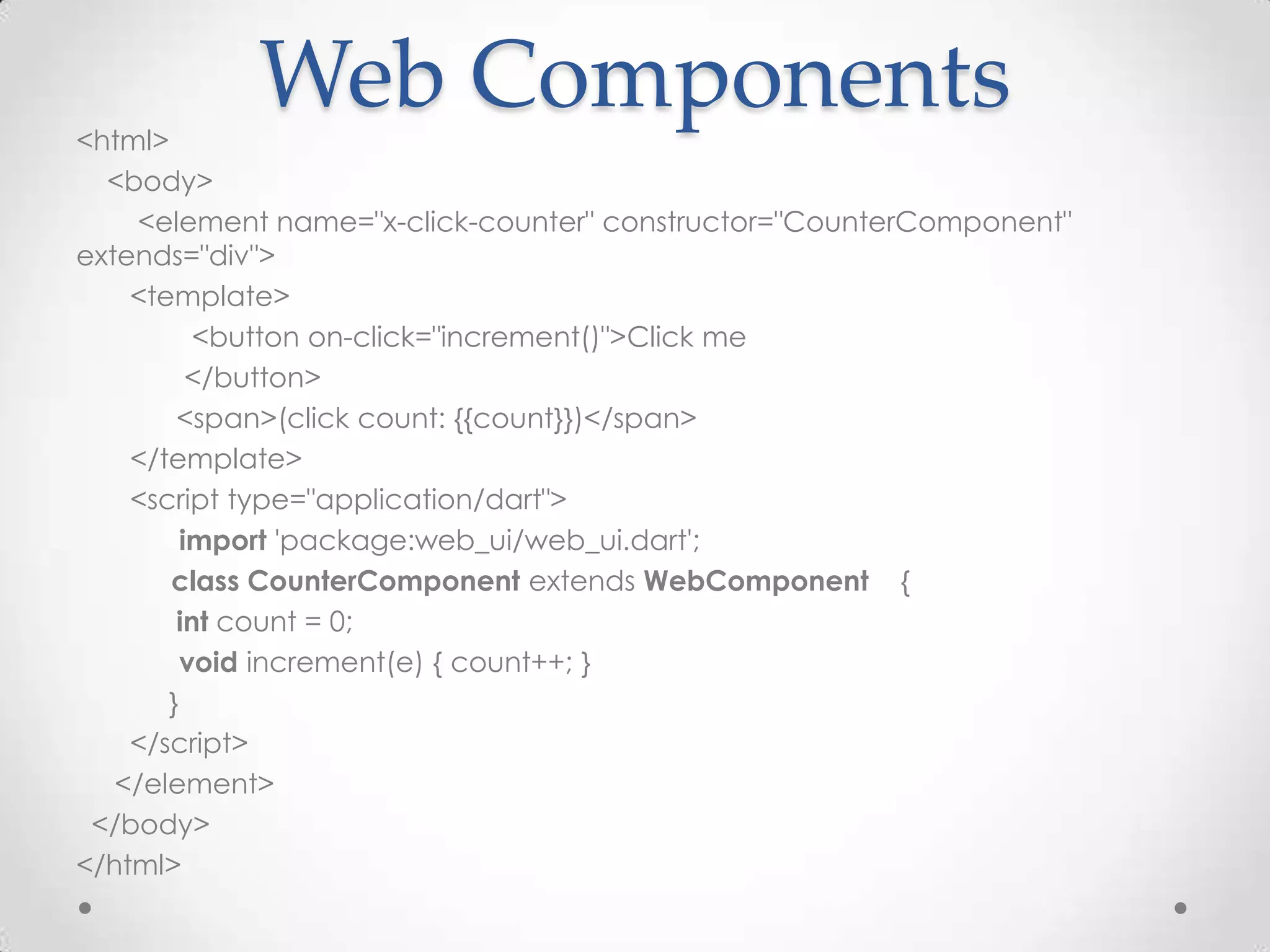 <html>
            Web Components
  <body>
     <element name="x-click-counter" constructor="CounterComponent"
extends="div">
    <template>
          <button on-click="increment()">Click me
          </button>
        <span>(click count: {{count}})</span>
    </template>
    <script type="application/dart">
         import 'package:web_ui/web_ui.dart';
       class CounterComponent extends WebComponent {
        int count = 0;
         void increment(e) { count++; }
       }
    </script>
   </element>
 </body>
</html>
 