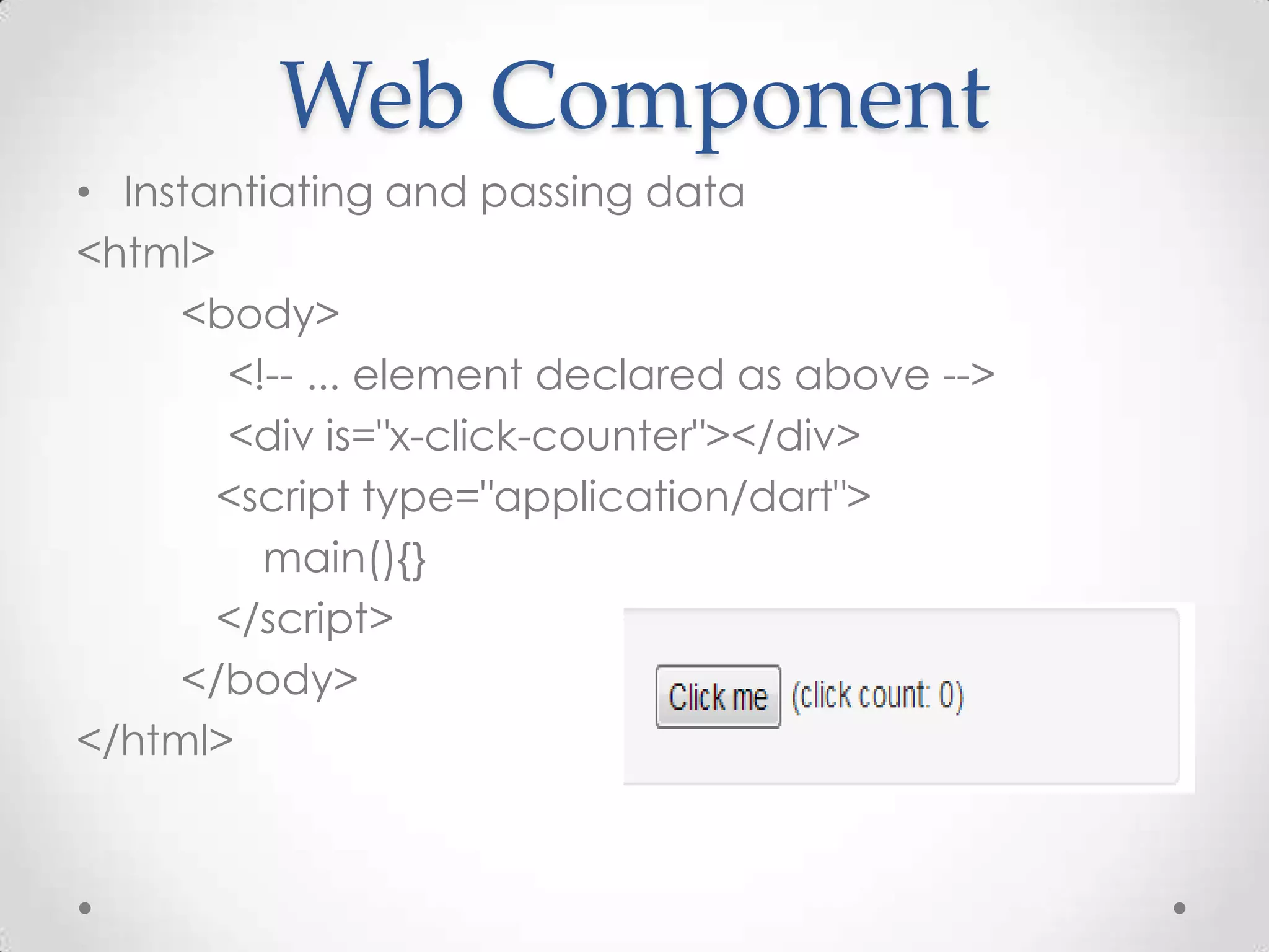 Web Component
• Instantiating and passing data
<html>
     <body>
       <!-- ... element declared as above -->
       <div is="x-click-counter"></div>
       <script type="application/dart">
         main(){}
       </script>
     </body>
</html>
 