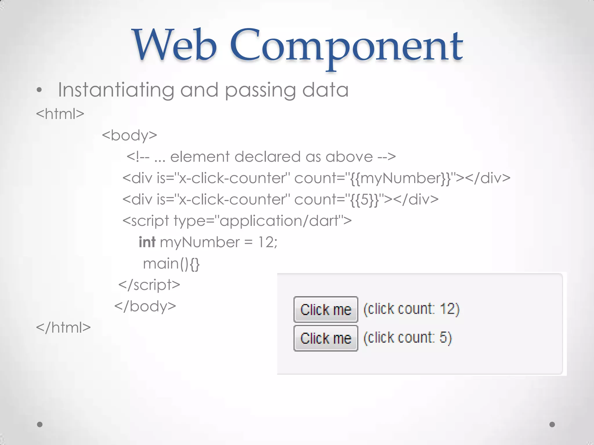 Web Component
• Instantiating and passing data
<html>
          <body>
             <!-- ... element declared as above -->
            <div is="x-click-counter" count="{{myNumber}}"></div>
            <div is="x-click-counter" count="{{5}}"></div>
            <script type="application/dart">
               int myNumber = 12;
                main(){}
            </script>
           </body>
</html>
 