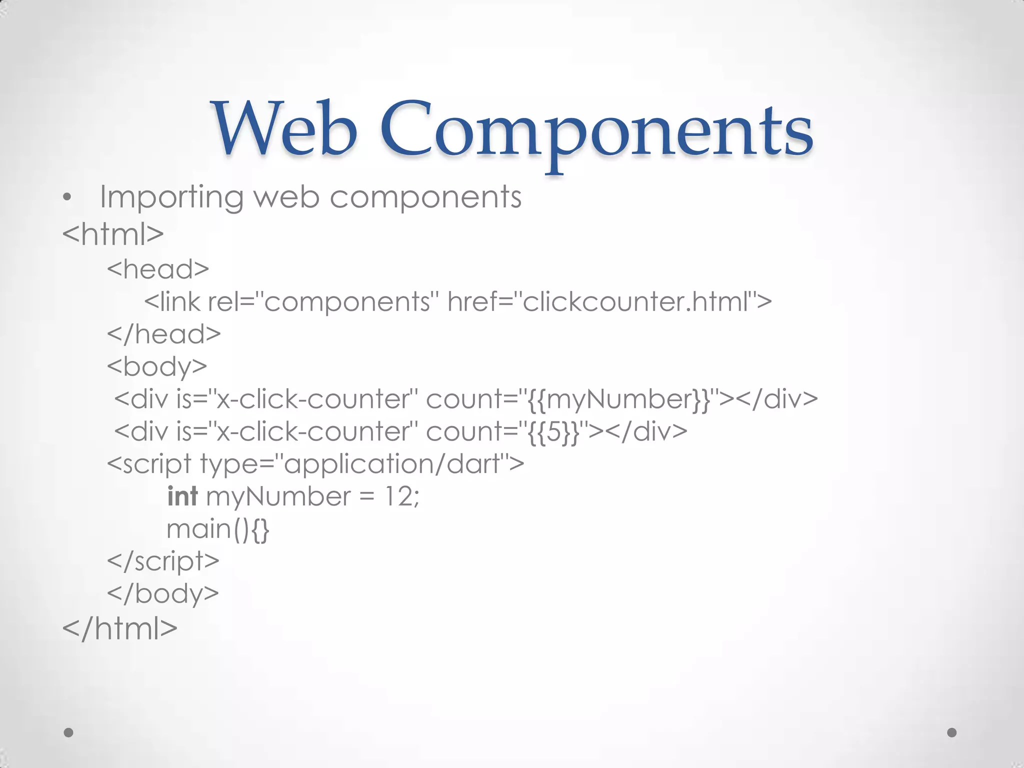 Web Components
• Importing web components
<html>
  <head>
     <link rel="components" href="clickcounter.html">
  </head>
  <body>
  <div is="x-click-counter" count="{{myNumber}}"></div>
  <div is="x-click-counter" count="{{5}}"></div>
  <script type="application/dart">
       int myNumber = 12;
       main(){}
  </script>
  </body>
</html>
 