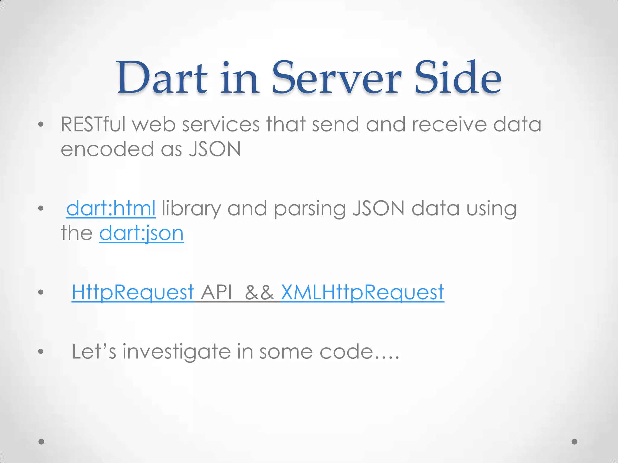 Dart in Server Side
• RESTful web services that send and receive data
  encoded as JSON

•    dart:html library and parsing JSON data using
    the dart:json

•    HttpRequest API && XMLHttpRequest

•    Let’s investigate in some code….
 