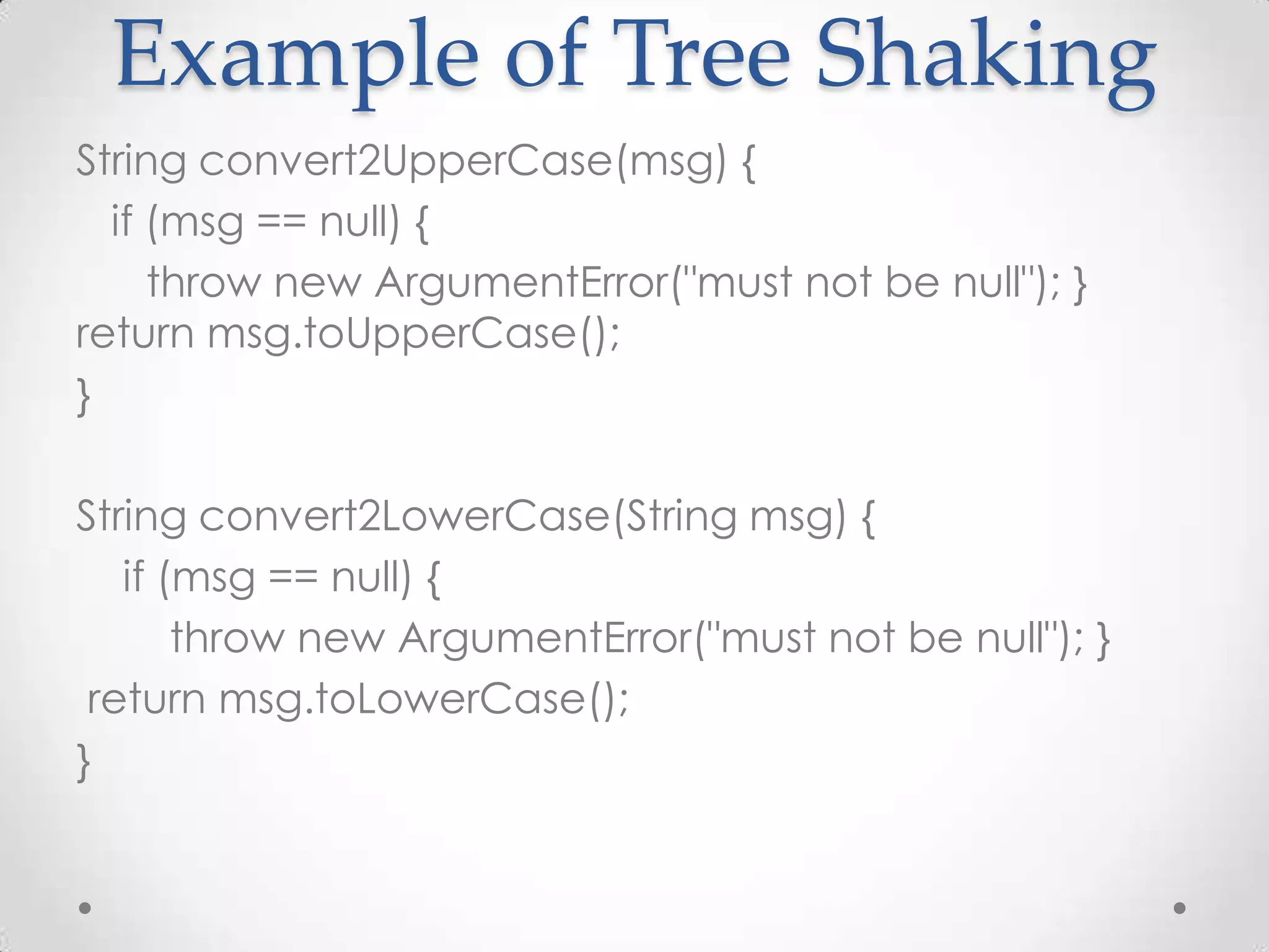 Example of Tree Shaking
String convert2UpperCase(msg) {
  if (msg == null) {
     throw new ArgumentError("must not be null"); }
return msg.toUpperCase();
}

String convert2LowerCase(String msg) {
   if (msg == null) {
       throw new ArgumentError("must not be null"); }
 return msg.toLowerCase();
}
 
