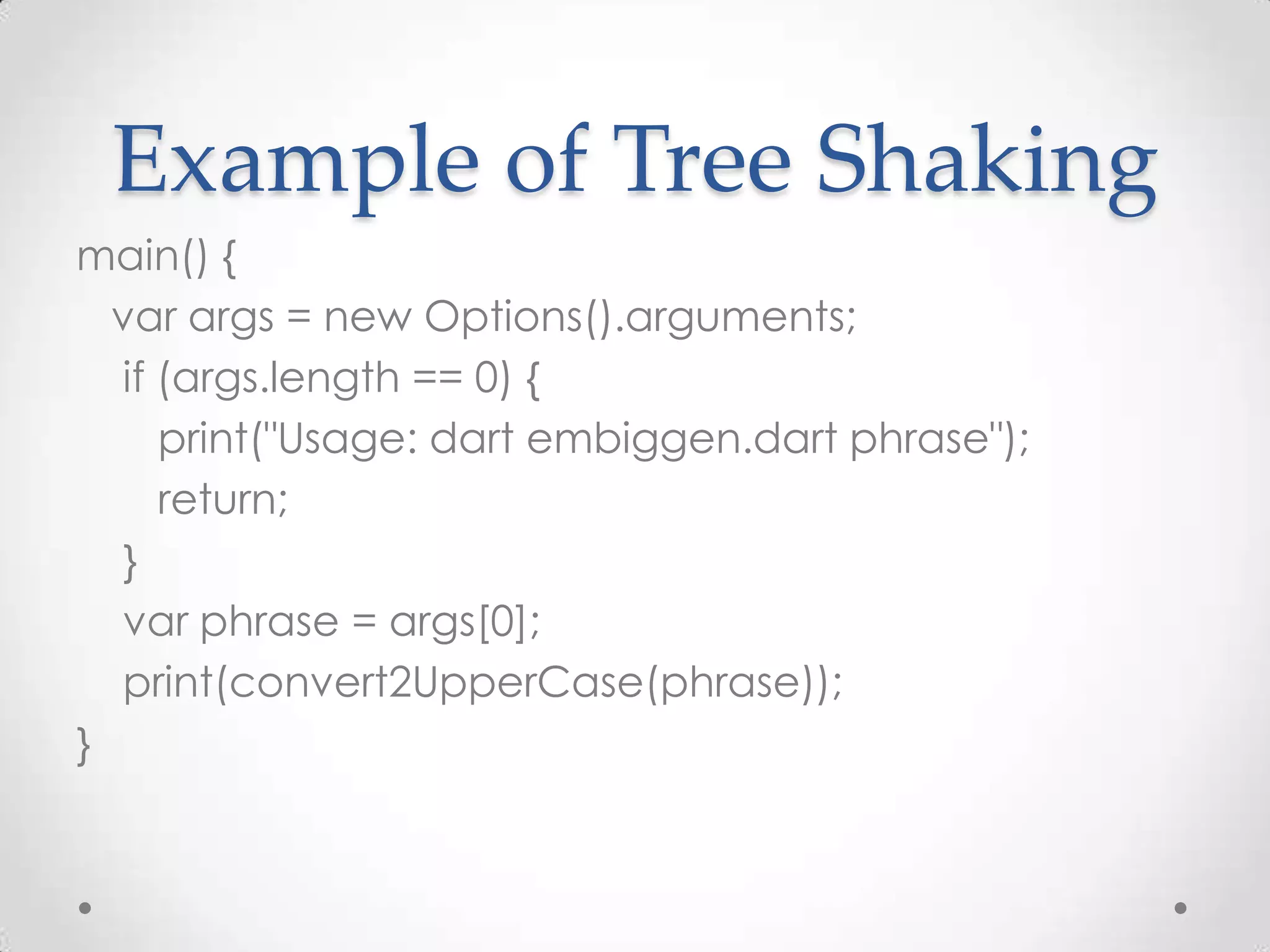 Example of Tree Shaking
main() {
  var args = new Options().arguments;
  if (args.length == 0) {
     print("Usage: dart embiggen.dart phrase");
     return;
  }
  var phrase = args[0];
  print(convert2UpperCase(phrase));
}
 