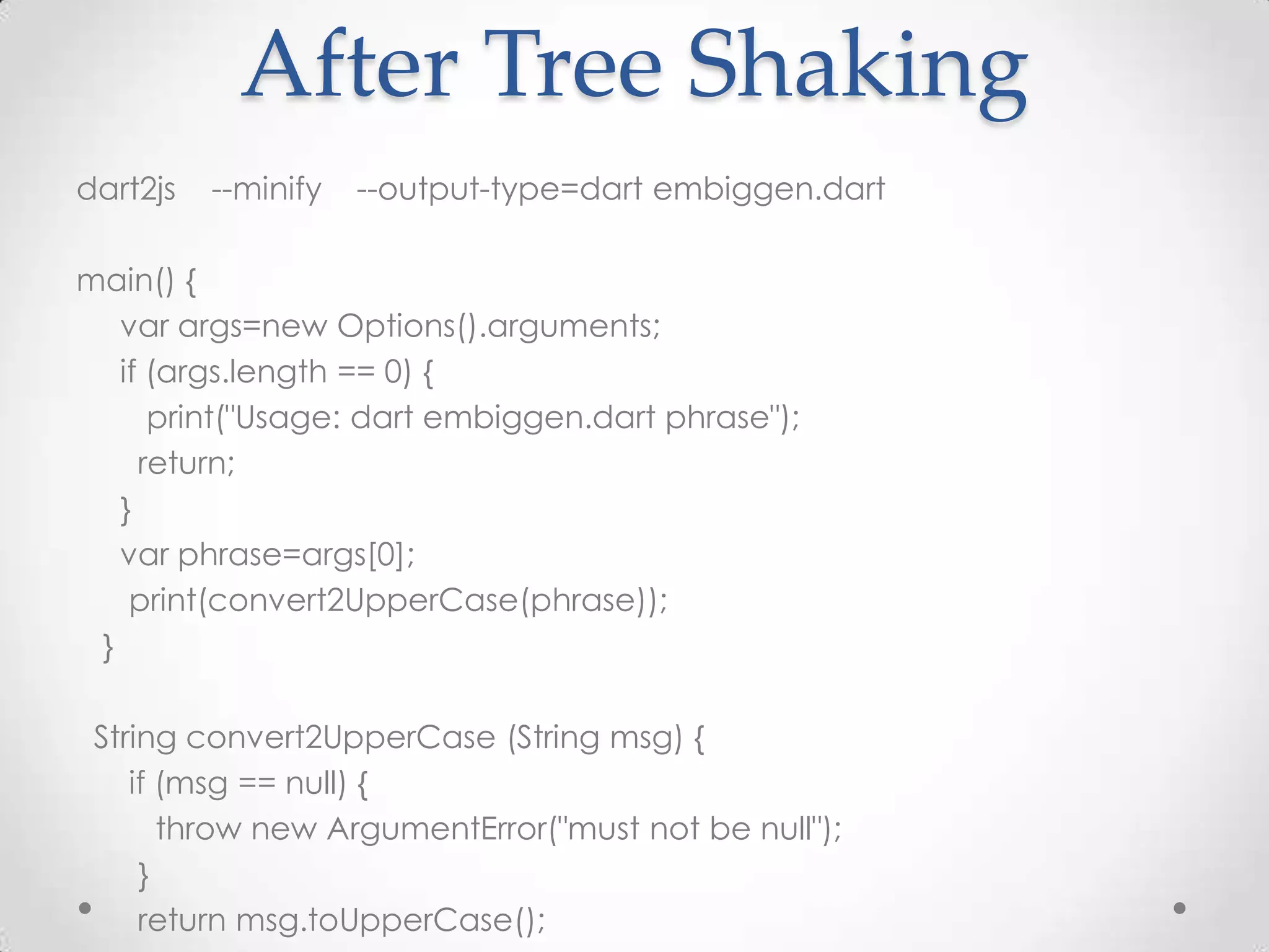 After Tree Shaking
dart2js   --minify   --output-type=dart embiggen.dart

main() {
   var args=new Options().arguments;
   if (args.length == 0) {
      print("Usage: dart embiggen.dart phrase");
     return;
   }
   var phrase=args[0];
    print(convert2UpperCase(phrase));
 }

 String convert2UpperCase (String msg) {
    if (msg == null) {
       throw new ArgumentError("must not be null");
     }
     return msg.toUpperCase();
 
