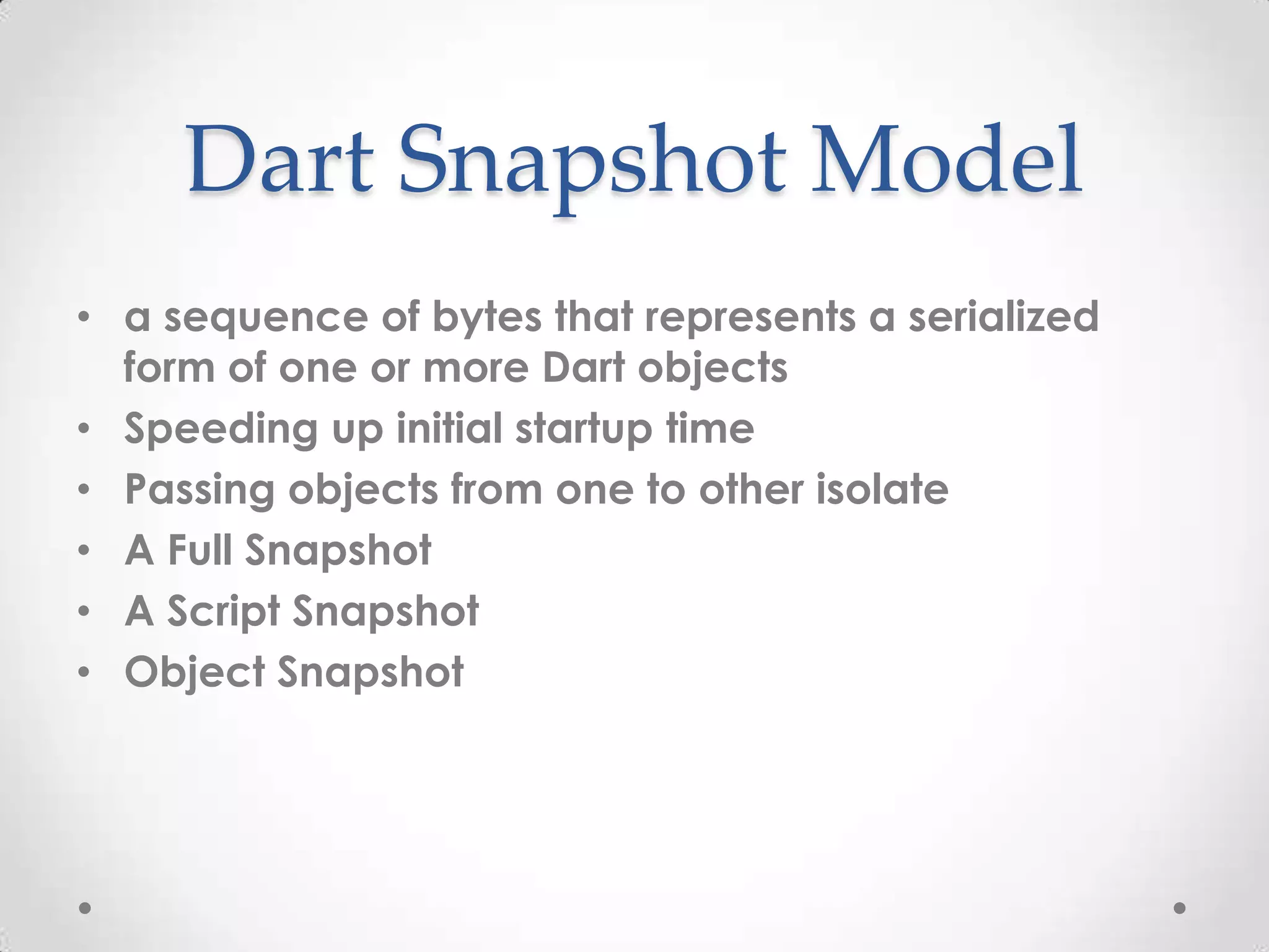 Dart Snapshot Model
• a sequence of bytes that represents a serialized
  form of one or more Dart objects
• Speeding up initial startup time
• Passing objects from one to other isolate
• A Full Snapshot
• A Script Snapshot
• Object Snapshot
 