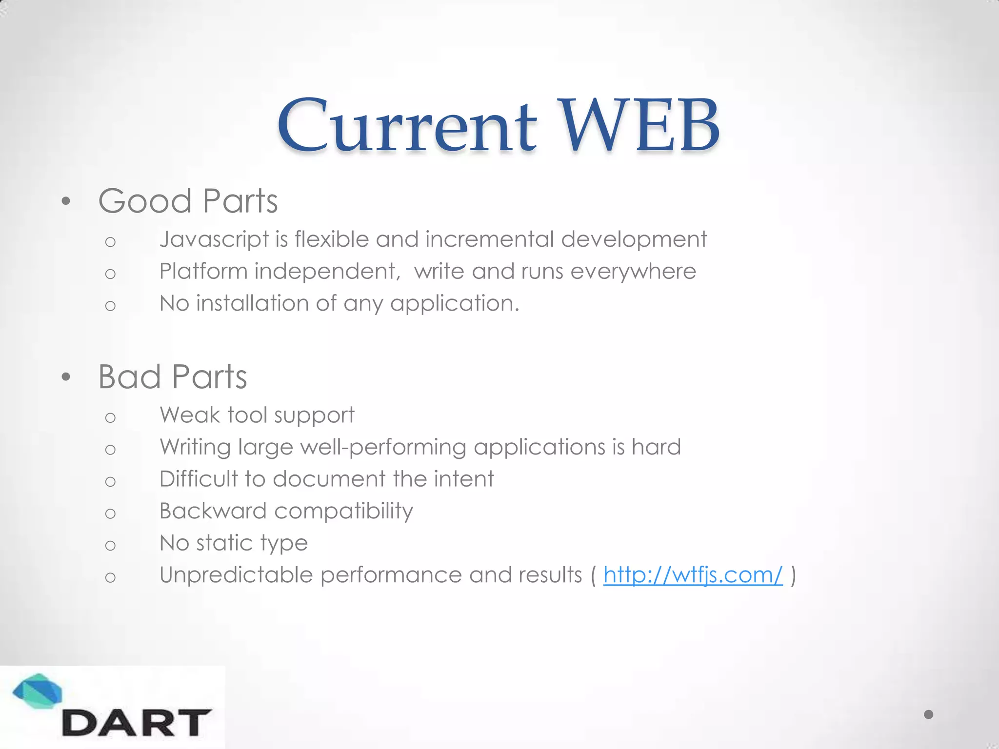 Current WEB
• Good Parts
  o   Javascript is flexible and incremental development
  o   Platform independent, write and runs everywhere
  o   No installation of any application.


• Bad Parts
  o   Weak tool support
  o   Writing large well-performing applications is hard
  o   Difficult to document the intent
  o   Backward compatibility
  o   No static type
  o   Unpredictable performance and results ( http://wtfjs.com/ )
 