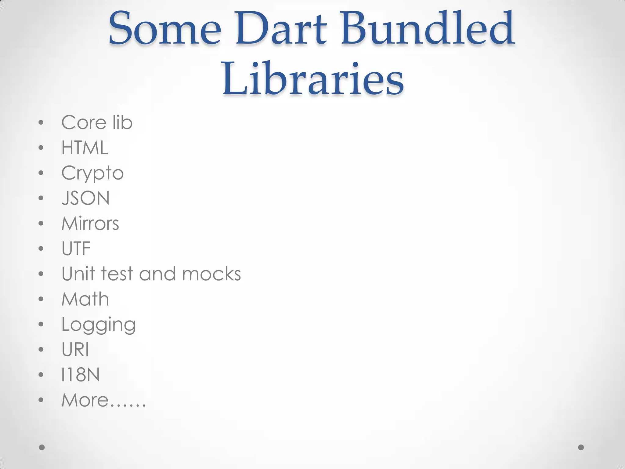 Some Dart Bundled
            Libraries
•   Core lib
•   HTML
•   Crypto
•   JSON
•   Mirrors
•   UTF
•   Unit test and mocks
•   Math
•   Logging
•   URI
•   I18N
•   More……
 