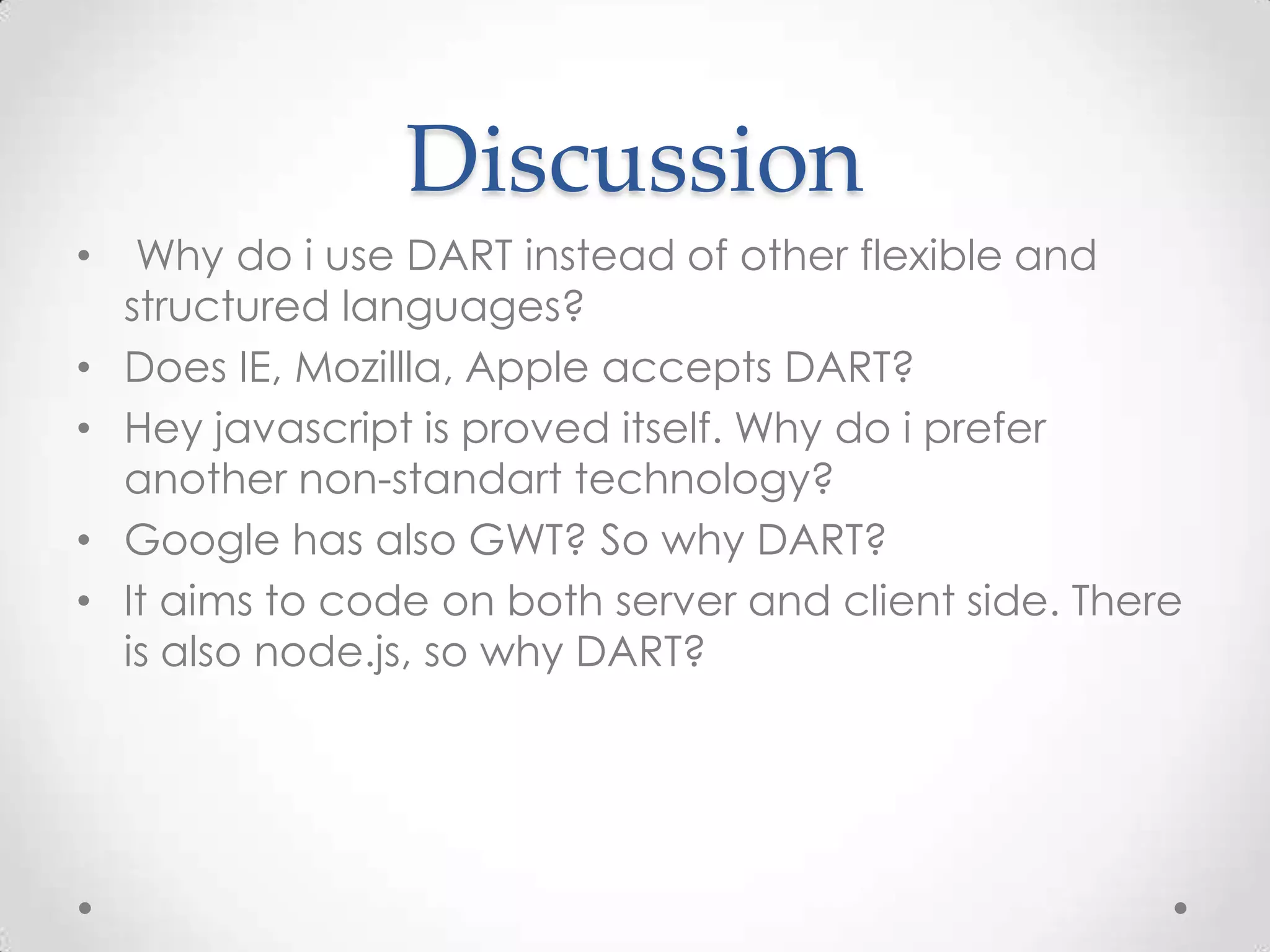 Discussion
•    Why do i use DART instead of other flexible and
    structured languages?
•   Does IE, Mozillla, Apple accepts DART?
•   Hey javascript is proved itself. Why do i prefer
    another non-standart technology?
•   Google has also GWT? So why DART?
•   It aims to code on both server and client side. There
    is also node.js, so why DART?
 