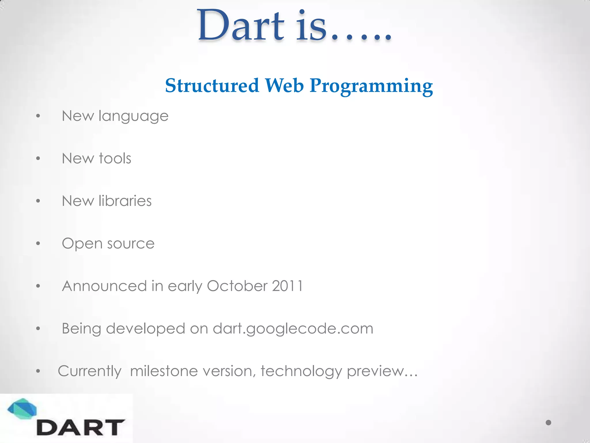 Dart is…..
                    Structured Web Programming
•   New language

•   New tools

•   New libraries

•   Open source

•   Announced in early October 2011

•   Being developed on dart.googlecode.com

•   Currently milestone version, technology preview…
 