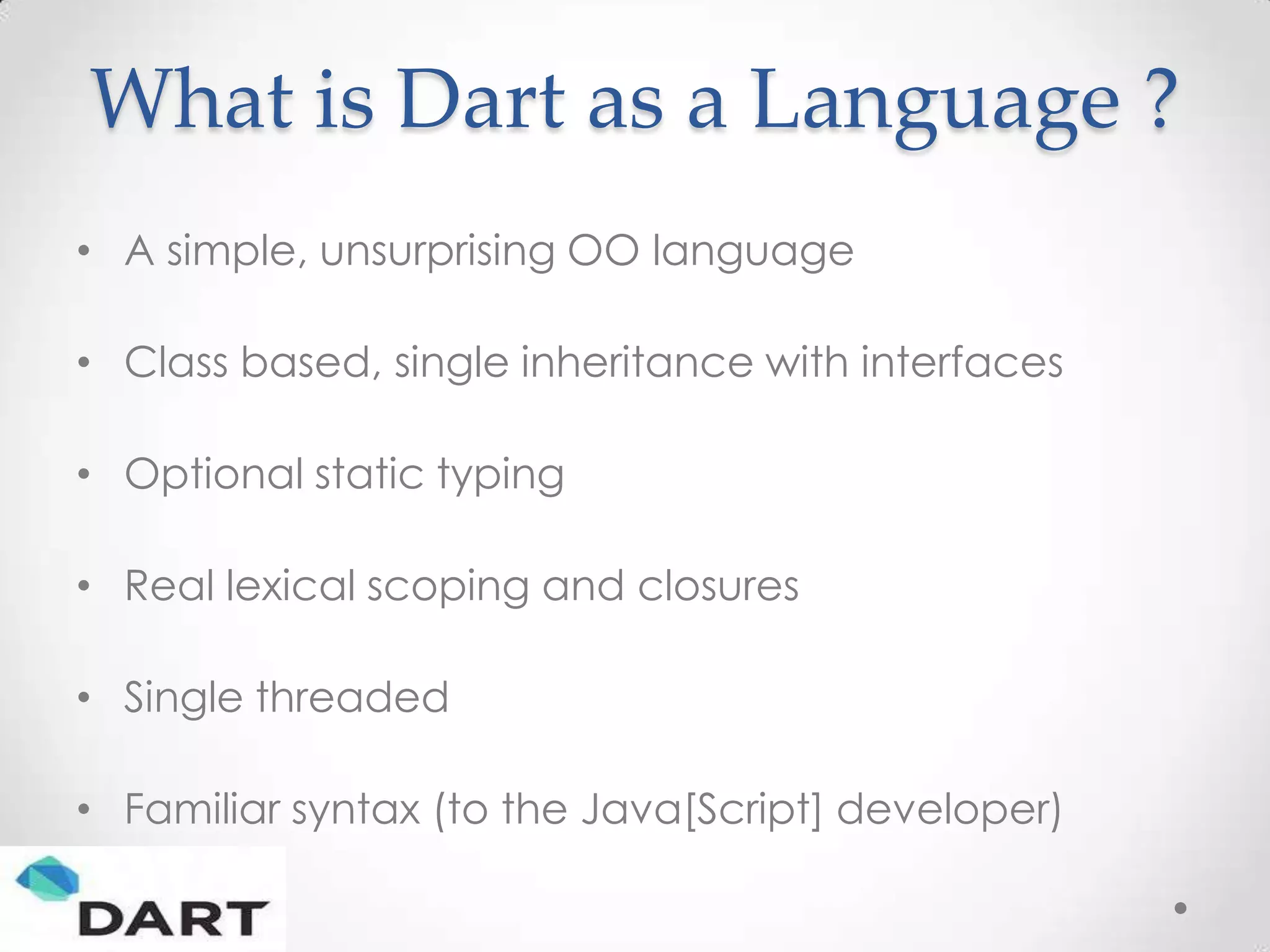 What is Dart as a Language ?
• A simple, unsurprising OO language

• Class based, single inheritance with interfaces

• Optional static typing

• Real lexical scoping and closures

• Single threaded

• Familiar syntax (to the Java[Script] developer)
 