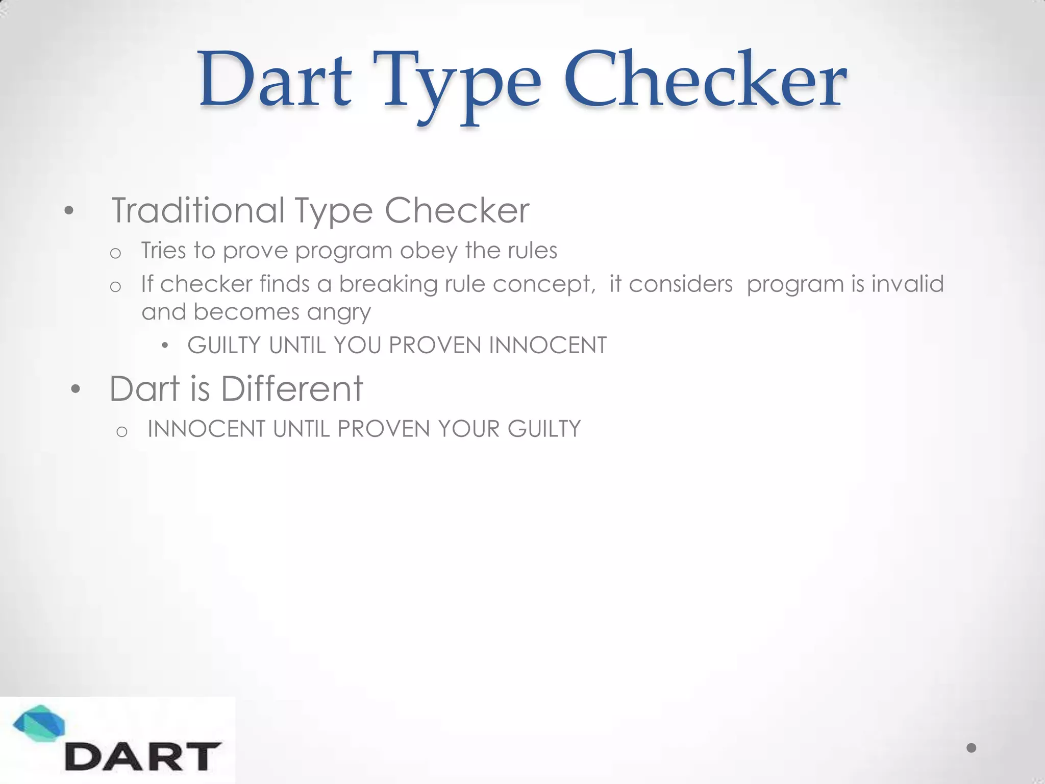 Dart Type Checker
•   Traditional Type Checker
    o Tries to prove program obey the rules
    o If checker finds a breaking rule concept, it considers program is invalid
      and becomes angry
         • GUILTY UNTIL YOU PROVEN INNOCENT

• Dart is Different
    o INNOCENT UNTIL PROVEN YOUR GUILTY
 