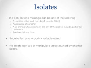 Isolates
• The content of a message can be any of the following
   o A primitive value (null, num, bool, double, String)
   o An instance of SendPort
   o A list or map whose elements are any of the above, including other lists
     and maps
   o An object of any type


• ReceivePort as a <<port>> variable object

• No isolate can see or manipulate values owned by another
  isolate.
 