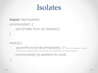 Isolates
import 'dart:isolate';
runInIsolate() {
    print('hello from an isolate!');
}

main() {
   spawnFunction(runInIsolate); // Note: incomplete. // Use a
     //ReceivePort (details below) to keep the root isolate alive // long enough for

    runInIsolate() to perform its work.
}
 