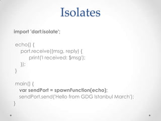 Isolates
import 'dart:isolate';

echo() {
  port.receive((msg, reply) {
      print('I received: $msg');
  });
}

 main() {
  var sendPort = spawnFunction(echo);
  sendPort.send('Hello from GDG Istanbul March');
}
 
