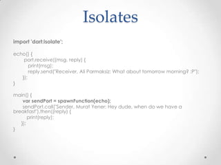 Isolates
import 'dart:isolate';

echo() {
    port.receive((msg, reply) {
       print(msg);
       reply.send("Receiver, Ali Parmaksiz: What about tomorrow morning? :P");
   });
}

main() {
    var sendPort = spawnFunction(echo);
    sendPort.call("Sender, Murat Yener: Hey dude, when do we have a
breakfast").then((reply) {
       print(reply);
   });
}
 