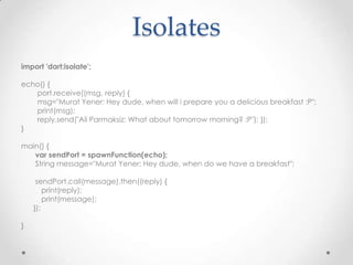Isolates
import 'dart:isolate';

echo() {
   port.receive((msg, reply) {
   msg="Murat Yener: Hey dude, when will i prepare you a delicious breakfast :P";
   print(msg);
   reply.send("Ali Parmaksiz: What about tomorrow morning? :P"); });
}

main() {
   var sendPort = spawnFunction(echo);
   String message="Murat Yener: Hey dude, when do we have a breakfast";

     sendPort.call(message).then((reply) {
        print(reply);
        print(message);
    });

}
 