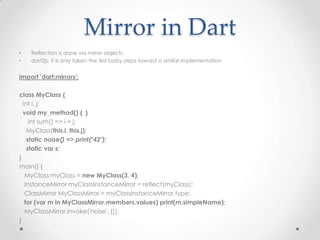 Mirror in Dart
•   Reflection is done via mirror objects.
•   dart2js, it is only taken the first baby steps toward a similar implementation


import 'dart:mirrors';

class MyClass {
  int i, j;
  void my_method() { }
     int sum() => i + j;
    MyClass(this.i, this.j);
    static noise() => print("42");
    static var s;
}
main() {
   MyClass myClass = new MyClass(3, 4);
   InstanceMirror myClassInstanceMirror = reflect(myClass);
   ClassMirror MyClassMirror = myClassInstanceMirror.type;
   for (var m in MyClassMirror.members.values) print(m.simpleName);
   MyClassMirror.invoke('noise', []);
}
 