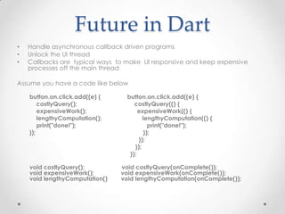 Future in Dart
•   Handle asynchronous callback driven programs
•   Unlock the UI thread
•   Callbacks are typical ways to make UI responsive and keep expensive
    processes off the main thread

Assume you have a code like below

    button.on.click.add((e) {     button.on.click.add((e) {
        costlyQuery();               costlyQuery(() {
        expensiveWork();               expensiveWork(() {
        lengthyComputation();            lengthyComputation(() {
        print("done!");                     print("done!");
    });                                   });
                                       });
                                     });
                                   });

    void costlyQuery();         void costlyQuery(onComplete());
    void expensiveWork();       void expensiveWork(onComplete());
    void lengthyComputation()   void lengthyComputation(onComplete());
 