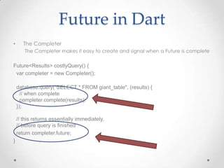 Future in Dart
•      The Completer
       The Completer makes it easy to create and signal when a Future is complete

Future<Results> costlyQuery() {
 var completer = new Completer();

    database.query("SELECT * FROM giant_table", (results) {
      // when complete
      completer.complete(results);
    });

    // this returns essentially immediately,
    // before query is finished
    return completer.future;
}
 