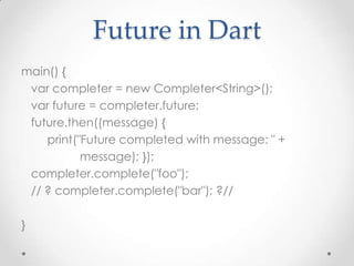 Future in Dart
main() {
 var completer = new Completer<String>();
 var future = completer.future;
 future.then((message) {
    print("Future completed with message: " +
           message); });
 completer.complete("foo");
 // ? completer.complete("bar"); ?//

}
 