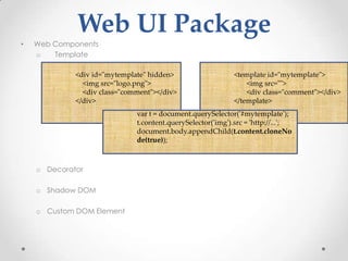 Web UI Package
•   Web Components
    o   Template

             <div id="mytemplate" hidden>                    <template id="mytemplate">
               <img src="logo.png">                              <img src="">
               <div class="comment"></div>                       <div class="comment"></div>
             </div>                                          </template>
                              var t = document.querySelector('#mytemplate');
                              t.content.querySelector('img').src = 'http://...';
                              document.body.appendChild(t.content.cloneNo
                              de(true));



    o Decorator

    o Shadow DOM

    o Custom DOM Element
 