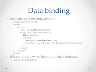 Data binding
• One-way data binding with DART
   o Embed data into your UI
     <html>
        <body>
            <div>Hello {{dataValue}}!</div>
           <script type="application/dart">
              String dataValue;
              main() {
                  var today = new DateTime.now();
                   dataValue = 'world ${today.year}-${today.month}-${today.day}';
               }
           </script>
         </body>
     </html>
• UI is up-to-date when the data’s value changes
   o watchers.dispatch();
 