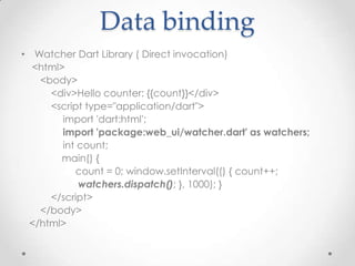 Data binding
• Watcher Dart Library ( Direct invocation)
  <html>
   <body>
     <div>Hello counter: {{count}}</div>
     <script type="application/dart">
        import 'dart:html';
        import 'package:web_ui/watcher.dart' as watchers;
        int count;
        main() {
           count = 0; window.setInterval(() { count++;
            watchers.dispatch(); }, 1000); }
     </script>
   </body>
 </html>
 