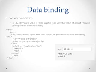 Data binding
•   Two way data-binding

    o DOM element’s value is to be kept in sync with the value of a Dart variable
      (an input box or a check box)
<html>
   <body>
     <div> Input: <input type="text" bind-value="str" placeholder="type something
here">
        <div> Value: {{str}}</div>
       <div> Length: {{str.length}}</div>
     </div>
     <script type="application/dart">
        String str = '';
        main() {}
     </script>
    </body>
</html>
 