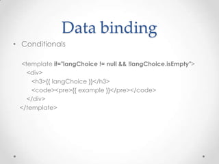 Data binding
• Conditionals

 <template if="langChoice != null && !langChoice.isEmpty">
   <div>
     <h3>{{ langChoice }}</h3>
     <code><pre>{{ example }}</pre></code>
   </div>
 </template>
 