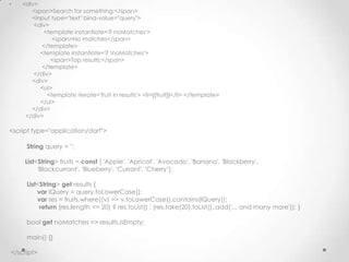 •   <div>
       <span>Search for something:</span>
       <input type="text" bind-value="query">
        <div>
            <template instantiate='if noMatches'>
               <span>No matches</span>
           </template>
          <template instantiate='if !noMatches'>
              <span>Top results:</span>
           </template>
        </div>
       <div>
          <ul>
             <template iterate='fruit in results'> <li>{{fruit}}</li> </template>
          </ul>
       </div>
     </div>

<script type="application/dart">

     String query = '';

     List<String> fruits = const [ 'Apple', 'Apricot', 'Avocado', 'Banana', 'Blackberry',
          'Blackcurrant', 'Blueberry', 'Currant', 'Cherry‘];

     List<String> get results {
         var lQuery = query.toLowerCase();
         var res = fruits.where((v) => v.toLowerCase().contains(lQuery));
          return (res.length <= 20) ? res.toList() : (res.take(20).toList()..add('... and many more')); }

     bool get noMatches => results.isEmpty;

     main() {}

</script>
 