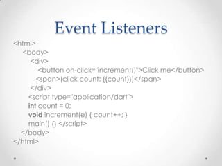 Event Listeners
<html>
   <body>
     <div>
        <button on-click="increment()">Click me</button>
       <span>(click count: {{count}})</span>
     </div>
    <script type="application/dart">
    int count = 0;
    void increment(e) { count++; }
    main() {} </script>
  </body>
</html>
 