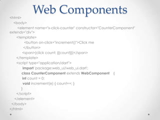 <html>
            Web Components
  <body>
     <element name="x-click-counter" constructor="CounterComponent"
extends="div">
    <template>
          <button on-click="increment()">Click me
          </button>
        <span>(click count: {{count}})</span>
    </template>
    <script type="application/dart">
         import 'package:web_ui/web_ui.dart';
       class CounterComponent extends WebComponent {
        int count = 0;
         void increment(e) { count++; }
       }
    </script>
   </element>
 </body>
</html>
 