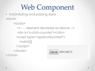 Web Component
• Instantiating and passing data
<html>
     <body>
       <!-- ... element declared as above -->
       <div is="x-click-counter"></div>
       <script type="application/dart">
         main(){}
       </script>
     </body>
</html>
 