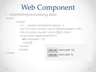 Web Component
• Instantiating and passing data
<html>
          <body>
             <!-- ... element declared as above -->
            <div is="x-click-counter" count="{{myNumber}}"></div>
            <div is="x-click-counter" count="{{5}}"></div>
            <script type="application/dart">
               int myNumber = 12;
                main(){}
            </script>
           </body>
</html>
 