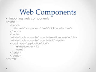 Web Components
• Importing web components
<html>
  <head>
     <link rel="components" href="clickcounter.html">
  </head>
  <body>
  <div is="x-click-counter" count="{{myNumber}}"></div>
  <div is="x-click-counter" count="{{5}}"></div>
  <script type="application/dart">
       int myNumber = 12;
       main(){}
  </script>
  </body>
</html>
 