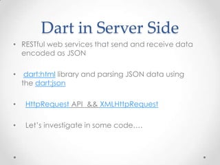 Dart in Server Side
• RESTful web services that send and receive data
  encoded as JSON

•    dart:html library and parsing JSON data using
    the dart:json

•    HttpRequest API && XMLHttpRequest

•    Let’s investigate in some code….
 