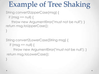 Example of Tree Shaking
String convert2UpperCase(msg) {
  if (msg == null) {
     throw new ArgumentError("must not be null"); }
return msg.toUpperCase();
}

String convert2LowerCase(String msg) {
   if (msg == null) {
       throw new ArgumentError("must not be null"); }
 return msg.toLowerCase();
}
 