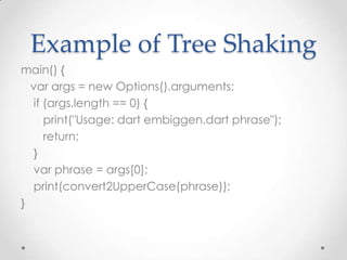 Example of Tree Shaking
main() {
  var args = new Options().arguments;
  if (args.length == 0) {
     print("Usage: dart embiggen.dart phrase");
     return;
  }
  var phrase = args[0];
  print(convert2UpperCase(phrase));
}
 