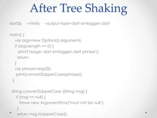 After Tree Shaking
dart2js   --minify   --output-type=dart embiggen.dart

main() {
   var args=new Options().arguments;
   if (args.length == 0) {
      print("Usage: dart embiggen.dart phrase");
     return;
   }
   var phrase=args[0];
    print(convert2UpperCase(phrase));
 }

 String convert2UpperCase (String msg) {
    if (msg == null) {
       throw new ArgumentError("must not be null");
     }
     return msg.toUpperCase();
 