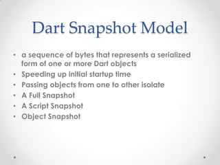 Dart Snapshot Model
• a sequence of bytes that represents a serialized
  form of one or more Dart objects
• Speeding up initial startup time
• Passing objects from one to other isolate
• A Full Snapshot
• A Script Snapshot
• Object Snapshot
 