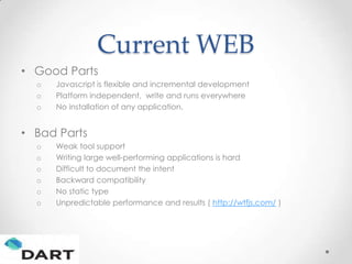 Current WEB
• Good Parts
  o   Javascript is flexible and incremental development
  o   Platform independent, write and runs everywhere
  o   No installation of any application.


• Bad Parts
  o   Weak tool support
  o   Writing large well-performing applications is hard
  o   Difficult to document the intent
  o   Backward compatibility
  o   No static type
  o   Unpredictable performance and results ( http://wtfjs.com/ )
 