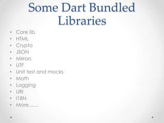 Some Dart Bundled
            Libraries
•   Core lib
•   HTML
•   Crypto
•   JSON
•   Mirrors
•   UTF
•   Unit test and mocks
•   Math
•   Logging
•   URI
•   I18N
•   More……
 